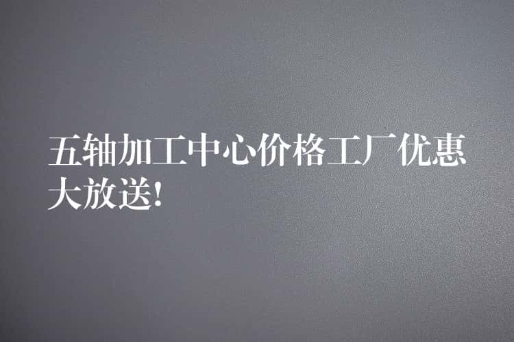 五轴加工中心价格工厂优惠大放送!